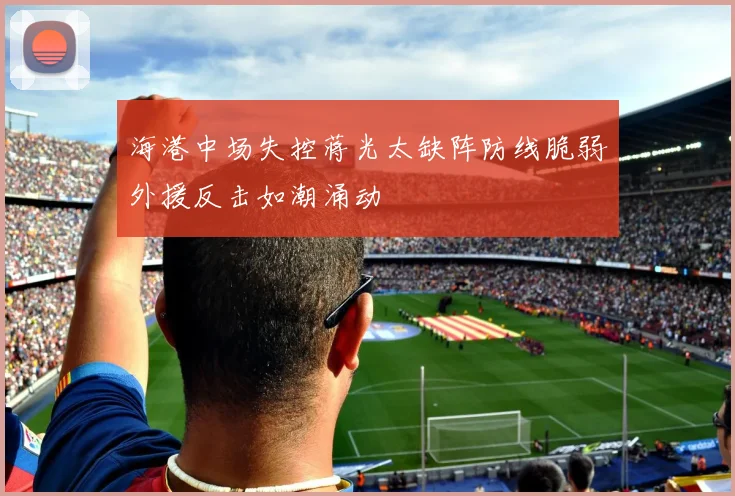 海港中场失控蒋光太缺阵防线脆弱外援反击如潮涌动
