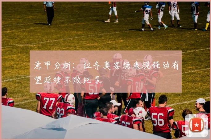 意甲分析：拉齐奥客场表现强劲有望延续不败纪录