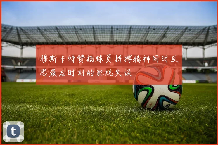 穆斯卡特赞扬球员拼搏精神同时反思最后时刻的犯规失误