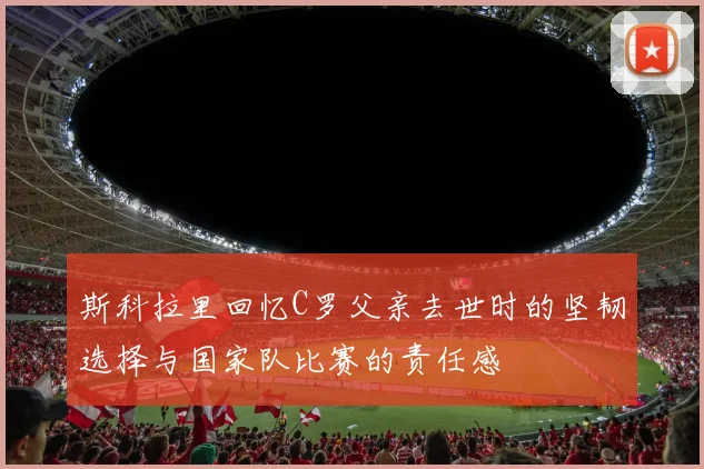 斯科拉里回忆C罗父亲去世时的坚韧选择与国家队比赛的责任感