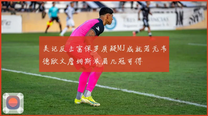 美记反击富保罗质疑MJ成就若无韦德欧文詹姆斯浓眉几冠可得