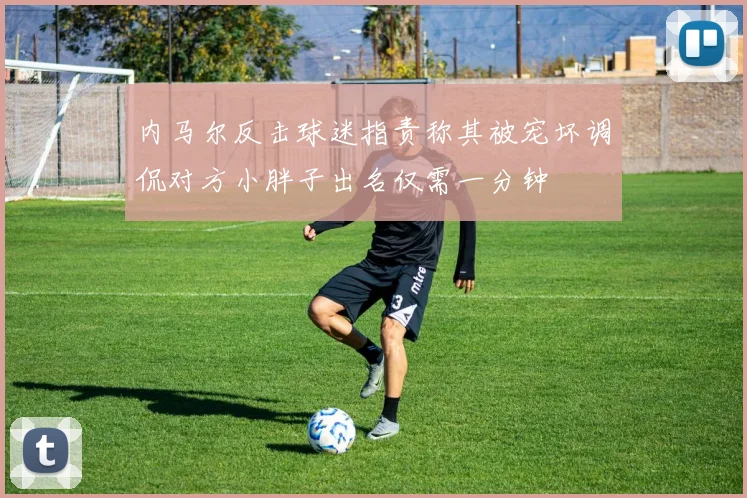 内马尔反击球迷指责称其被宠坏调侃对方小胖子出名仅需一分钟