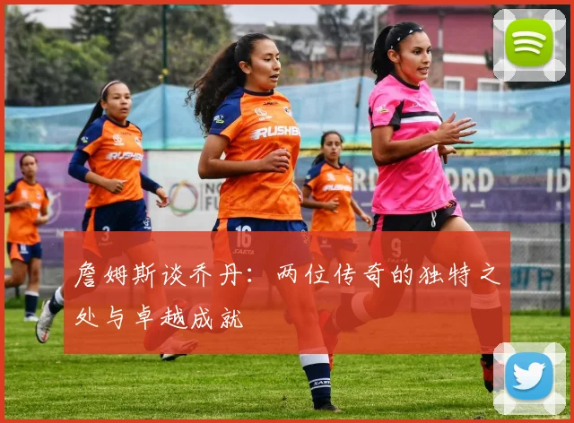 詹姆斯谈乔丹：两位传奇的独特之处与卓越成就