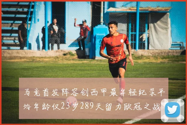 马竞首发阵容创西甲最年轻纪录平均年龄仅23岁289天留力欧冠之战