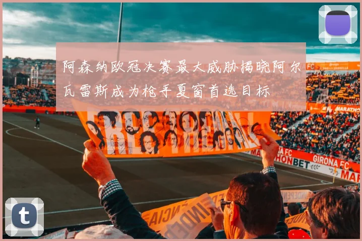阿森纳欧冠决赛最大威胁揭晓阿尔瓦雷斯成为枪手夏窗首选目标