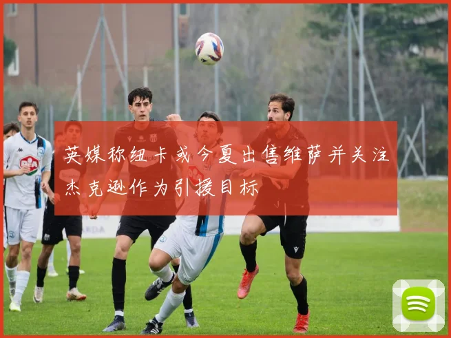 英媒称纽卡或今夏出售维萨并关注杰克逊作为引援目标