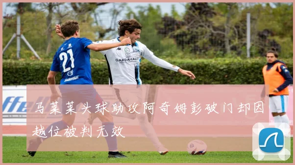 马莱莱头球助攻阿奇姆彭破门却因越位被判无效