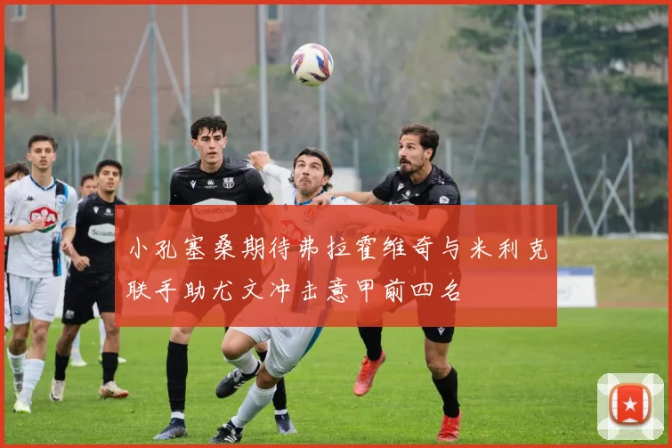 小孔塞桑期待弗拉霍维奇与米利克联手助尤文冲击意甲前四名