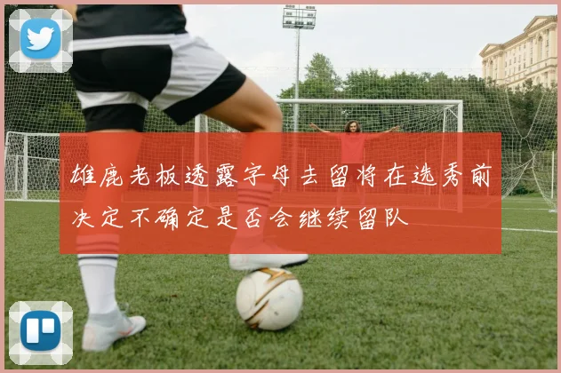 雄鹿老板透露字母去留将在选秀前决定不确定是否会继续留队