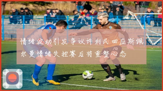 情绪波动引发争议许利民回应斯佩尔曼情绪失控赛后将重整心态