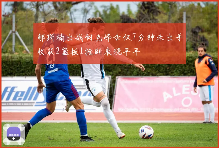 郇斯楠出战耐克峰会仅7分钟未出手收获2篮板1抢断表现平平