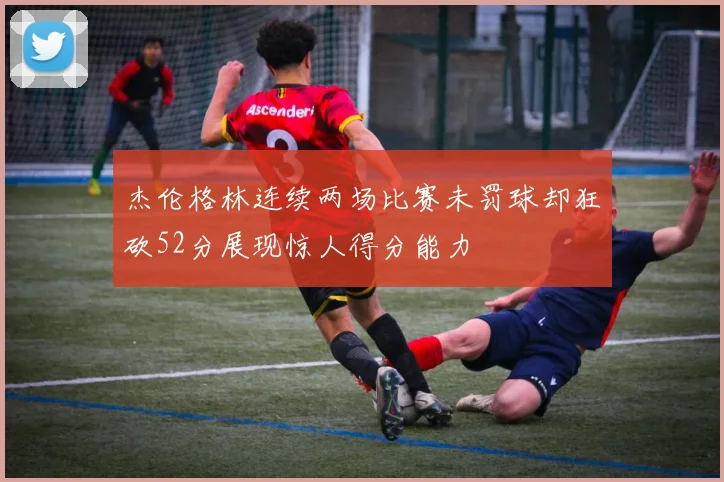 杰伦格林连续两场比赛未罚球却狂砍52分展现惊人得分能力
