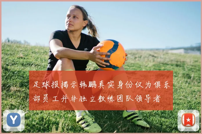 足球报揭示韩鹏真实身份仅为俱乐部员工并非独立教练团队领导者