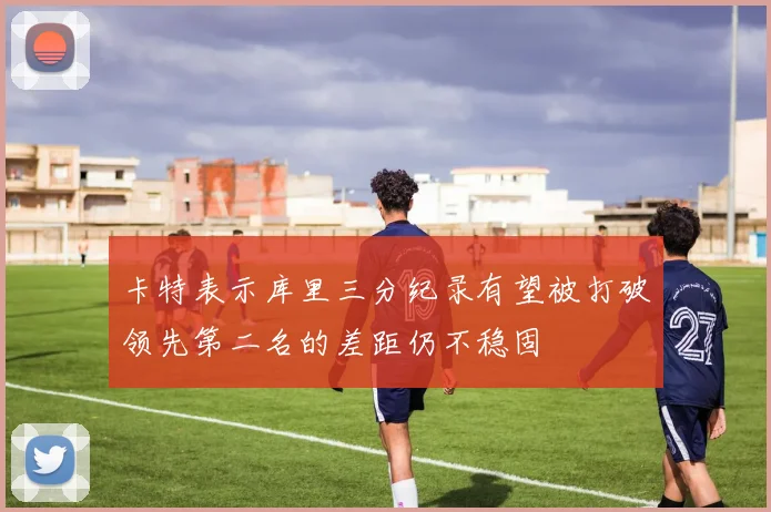 卡特表示库里三分纪录有望被打破领先第二名的差距仍不稳固