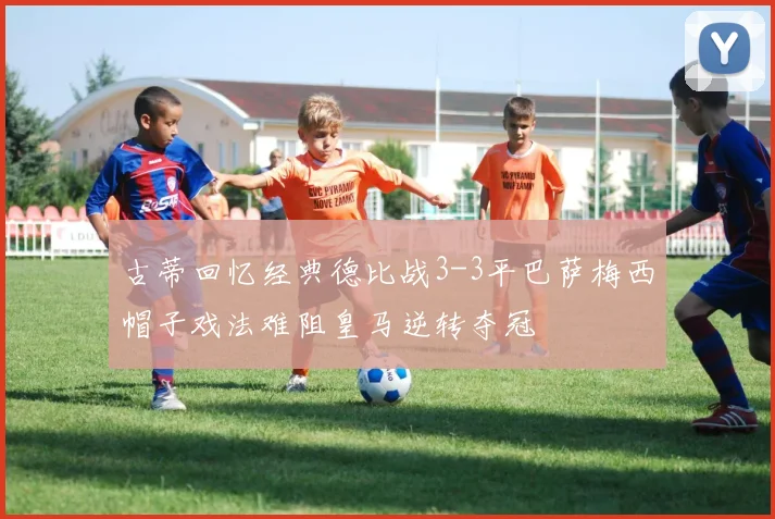 古蒂回忆经典德比战3-3平巴萨梅西帽子戏法难阻皇马逆转夺冠