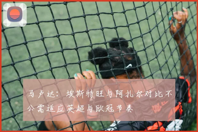 马卢达：埃斯特旺与阿扎尔对比不公需适应英超与欧冠节奏