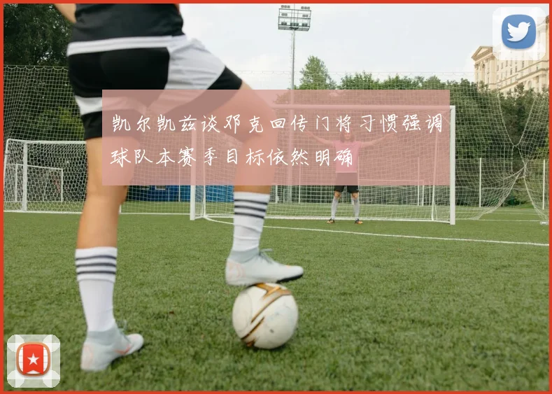 凯尔凯兹谈邓克回传门将习惯强调球队本赛季目标依然明确