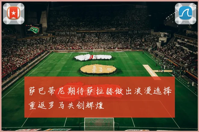 萨巴蒂尼期待萨拉赫做出浪漫选择重返罗马共创辉煌